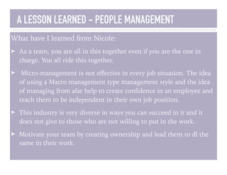A LESSON LEARNED - PEOPLE MANAGEMENT
What have I learned from Nicole:
➤ As a team, you are all in this together even if you are the one in
charge. You all ride this together.
➤ Micro-management is not eﬀective in every job situation. The idea
of using a Macro management type management style and the idea
of managing from afar help to create conﬁdence in an employee and
teach them to be independent in their own job position.
➤ This industry is very diverse in ways you can succeed in it and it
does not give to those who are not willing to put in the work.
➤ Motivate your team by creating ownership and lead them to dl the
same in their work.
 