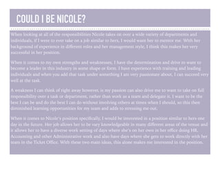 COULD I BE NICOLE?
When looking at all of the responsibilities Nicole takes on over a wide variety of departments and
individuals, if I were to ever take on a job similar to hers, I would want her to mentor me. With her
background of experience in diﬀerent roles and her management style, I think this makes her very
successful in her position.
When it comes to my own strengths and weaknesses, I have the determination and drive to want to
become a leader in this industry in some shape or form. I have experience with training and leading
individuals and when you add that task under something I am very passionate about, I can succeed very
well at the task.
A weakness I can think of right away however, is my passion can also drive me to want to take on full
responsibility over a task or department, rather than work as a team and delegate it. I want to be the
best I can be and do the best I can do without involving others at times when I should, so this then
diminished learning opportunities for my team and adds to stressing me out.
When it comes to Nicole’s position speciﬁcally, I would be interested in a position similar to hers one
day in the future. Her job allows her to be vary knowledgeable in many diﬀerent areas of the venue and
it allows her to have a diverse work setting of days where she’s on her own in her oﬃce doing HR,
Accounting and other Administrative work and also have days where she gets to work directly with her
team in the Ticket Oﬃce. With these two main ideas, this alone makes me interested in the position.
 