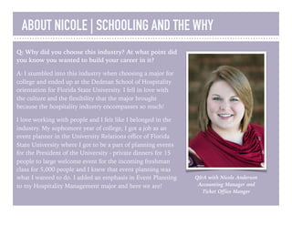 ABOUT NICOLE | SCHOOLING AND THE WHY
Q: Why did you choose this industry? At what point did
you know you wanted to build your career in it?
A: I stumbled into this industry when choosing a major for
college and ended up at the Dedman School of Hospitality
orientation for Florida State University. I fell in love with
the culture and the ﬂexibility that the major brought
because the hospitality industry encompasses so much!
I love working with people and I felt like I belonged in the
industry. My sophomore year of college, I got a job as an
event planner in the University Relations oﬃce of Florida
State University where I got to be a part of planning events
for the President of the University - private dinners for 15
people to large welcome event for the incoming freshman
class for 5,000 people and I knew that event planning was
what I wanted to do. I added an emphasis in Event Planning
to my Hospitality Management major and here we are!

Q&A with Nicole Anderson
Accounting Manager and
Ticket Office Manger
 