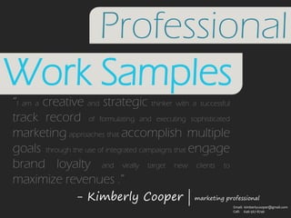 Professional Work Samples “I am a creative and strategic thinker with a successful track record of formulating and executing sophisticated marketingapproaches that accomplish multiple goals through the use of integrated campaigns that engage brand loyalty and virally target new clients to maximize revenues .”  - Kimberly Cooper | marketing professional Email:  kimberlycooper@gmail.com   Cell:     646-567-8746 