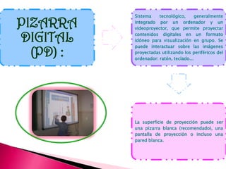 Sistema    tecnológico,      generalmente

PIZARRA    integrado por un ordenador y un
           videoproyector, que permite proyectar

DIGITAL    contenidos digitales en un formato
           idóneo para visualización en grupo. Se
           puede interactuar sobre las imágenes
  (PD) :   proyectadas utilizando los periféricos del
           ordenador: ratón, teclado...




           La superficie de proyección puede ser
           una pizarra blanca (recomendado), una
           pantalla de proyección o incluso una
           pared blanca.
 