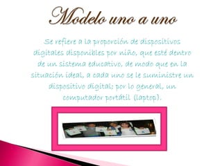 Se refiere a la proporción de dispositivos
 digitales disponibles por niño, que esté dentro
  de un sistema educativo, de modo que en la
situación ideal, a cada uno se le suministre un
     dispositivo digital; por lo general, un
          computador portátil (laptop).
 