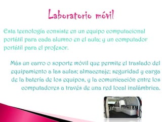 Esta tecnología consiste en un equipo computacional
portátil para cada alumno en el aula; y un computador
portátil para el profesor.

  Más un carro o soporte móvil que permite el traslado del
  equipamiento a las aulas; almacenaje; seguridad y carga
  de la batería de los equipos, y la comunicación entre los
      computadores a través de una red local inalámbrica.
 