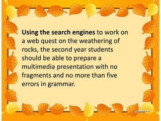 Using the search engines to work on
a web quest on the weathering of
rocks, the second year students
should be able to prepare a
multimedia presentation with no
fragments and no more than five
errors in grammar.
 