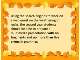 Using the search engines to work on
a web quest on the weathering of
rocks, the second year students
should be able to prepare a
multimedia presentation with no
fragments and no more than five
errors in grammar.
 
