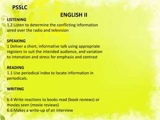 LISTENING
1.2 Listen to determine the conflicting information
aired over the radio and television
SPEAKING
1 Deliver a short, informative talk using appropriate
registers to suit the intended audience, and variation
to intonation and stress for emphasis and contrast
READING
1.1 Use periodical index to locate information in
periodicals.
WRITING
6.4 Write reactions to books read (book reviews) or
movies seen (movie reviews)
6.6 Makes a write-up of an interview
PSSLC
ENGLISH II
 