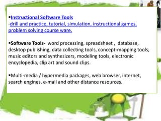 Instructional Software Tools
-drill and practice, tutorial, simulation, instructional games,
problem solving course ware.
Software Tools- word processing, spreadsheet , database,
desktop publishing, data collecting tools, concept-mapping tools,
music editors and synthesizers, modeling tools, electronic
encyclopedia, clip art and sound clips.
Multi-media / hypermedia packages, web browser, internet,
search engines, e-mail and other distance resources.
 