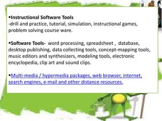 Instructional Software Tools
-drill and practice, tutorial, simulation, instructional games,
problem solving course ware.
Software Tools- word processing, spreadsheet , database,
desktop publishing, data collecting tools, concept-mapping tools,
music editors and synthesizers, modeling tools, electronic
encyclopedia, clip art and sound clips.
Multi-media / hypermedia packages, web browser, internet,
search engines, e-mail and other distance resources.
 