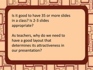 Is it good to have 35 or more slides
in a class? Is 2-3 slides
appropriate?
As teachers, why do we need to
have a good layout that
determines its attractiveness in
our presentation?
 