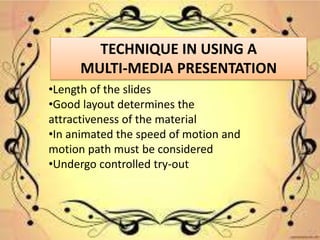 TECHNIQUE IN USING A
MULTI-MEDIA PRESENTATION
•Length of the slides
•Good layout determines the
attractiveness of the material
•In animated the speed of motion and
motion path must be considered
•Undergo controlled try-out
 
