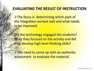 EVALUATING THE RESULT OF INSTRUCTION
The focus is determining which path of
the integration worked well and what needs
to be improved.
Did the technology engaged the students?
Were they focused on the activity and did
they develop high level thinking skills?
 We need to come up with an authentic
assessment to evaluate the material.
 