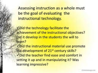 Assessing instruction as a whole must
be the goal of evaluating the
instructional technology.
Did the technology facilitate the
achievement of the instructional objectives?
Did it develop in the students the will to
learn?
Did the instructional material use promote
the development of 21st century skills?
Did the teacher find ease and comfort in
setting it up and in manipulating it? Was
learning impressive?
 