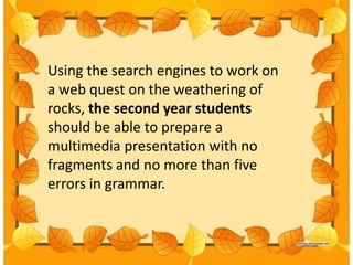 Using the search engines to work on
a web quest on the weathering of
rocks, the second year students
should be able to prepare a
multimedia presentation with no
fragments and no more than five
errors in grammar.
 