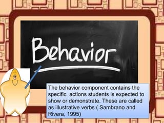 The behavior component contains the
specific actions students is expected to
show or demonstrate. These are called
as illustrative verbs ( Sambrano and
Rivera, 1995)
 