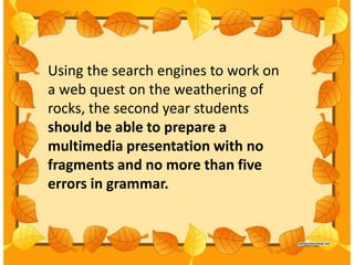 Using the search engines to work on
a web quest on the weathering of
rocks, the second year students
should be able to prepare a
multimedia presentation with no
fragments and no more than five
errors in grammar.
 