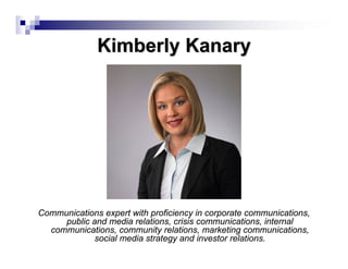 Kimberly Kanary




Communications expert with proficiency in corporate communications,
     public and media relations, crisis communications, internal
  communications, community relations, marketing communications,
             social media strategy and investor relations.
 