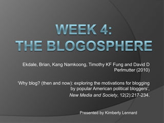 Ekdale, Brian, Kang Namkoong, Timothy KF Fung and David D
                                           Perlmutter (2010)

„Why blog? (then and now): exploring the motivations for blogging
                        by popular American political bloggers‟,
                        New Media and Society, 12(2):217-234.


                              Presented by Kimberly Lennard
 