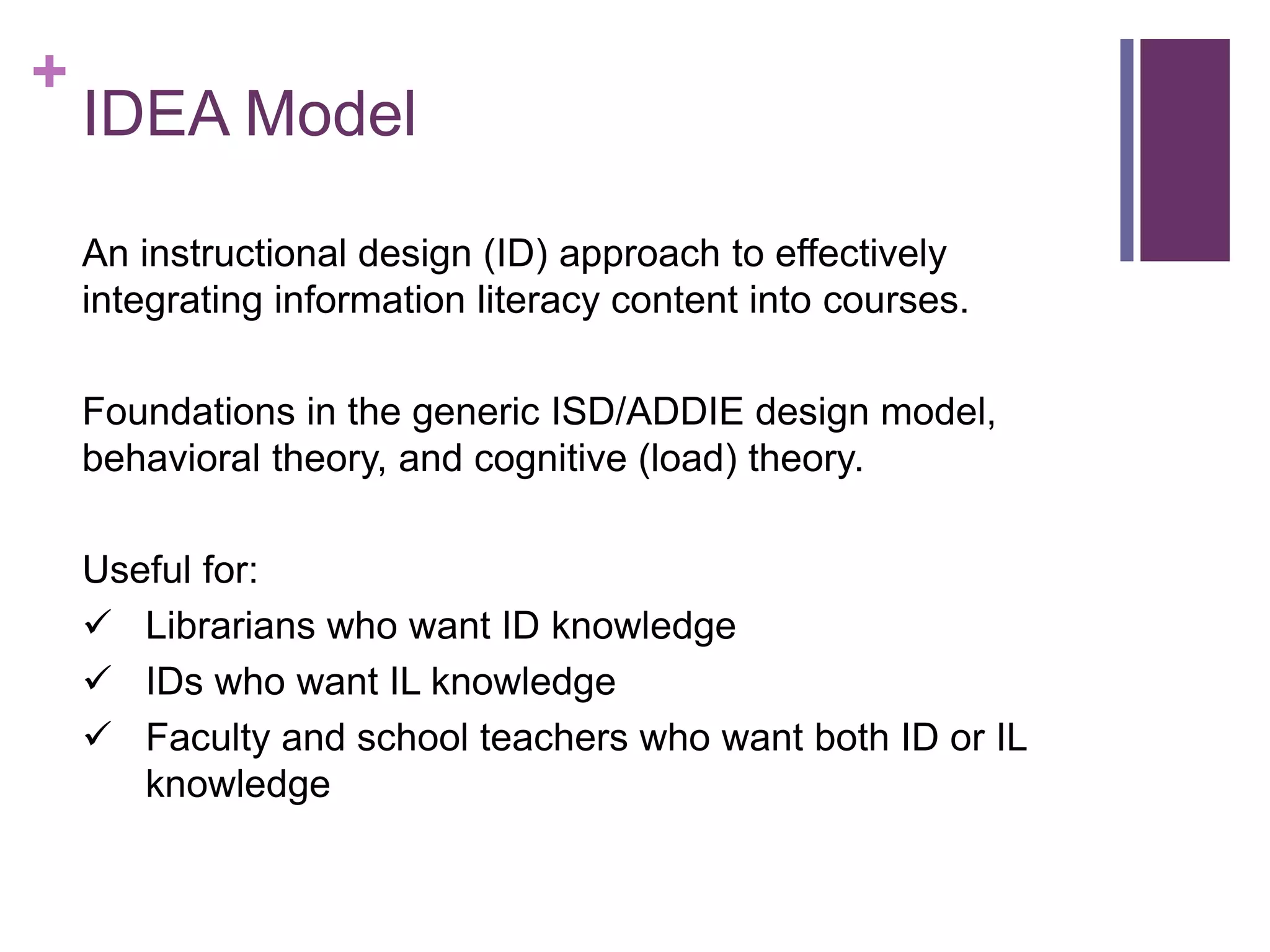 +
IDEA Model
An instructional design (ID) approach to effectively
integrating information literacy content into courses.
Foundations in the generic ISD/ADDIE design model,
behavioral theory, and cognitive (load) theory.
Useful for:
Librarians who want ID knowledge
IDs who want IL knowledge
Faculty and school teachers who want both ID or IL
knowledge