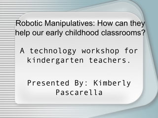 Robotic Manipulatives: How can they
help our early childhood classrooms?
A technology workshop for
kindergarten teachers.
Presented By: Kimberly
Pascarella
 