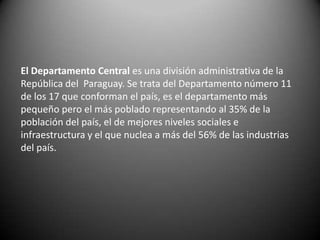 El Departamento Central es una división administrativa de la
República del Paraguay. Se trata del Departamento número 11
de los 17 que conforman el país, es el departamento más
pequeño pero el más poblado representando al 35% de la
población del país, el de mejores niveles sociales e
infraestructura y el que nuclea a más del 56% de las industrias
del país.
 