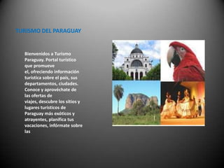TURISMO DEL PARAGUAY


  Bienvenidos a Turismo
  Paraguay. Portal turístico
  que promueve
  el, ofreciendo información
  turística sobre el país, sus
  departamentos, ciudades.
  Conoce y aprovéchate de
  las ofertas de
  viajes, descubre los sitios y
  lugares turísticos de
  Paraguay más exóticos y
  atrayentes, planifica tus
  vacaciones, infórmate sobre
  las
 