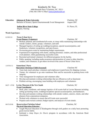 Kimberly M. Tice
                                   6008 Bismark Place ▪ Charlotte, NC 28211
                                 (704) 366-1306 ▪ E-Mail: kmtice@bellsouth.net



Education:      Johnson & Wales University                                         Charlotte, NC
                Bachelor of Science, Sports Entertainment& Event Management        August 2007

                 Indian River State College                                        Ft. Pierce, FL
                 Degree, Nursing

Work Experience:

01/09/8/10      Nexus Urban Serve
                Event Planner (Volunteer)                                            Charlotte, NC
                • Booked, planned, and coordinated all events, at venue while maintaining relationships with
                   outside vendors, clients, groups, volunteers, and staff.
                • Managed logistics of setting up weddings/receptions, special occasion/parties, and
                   fundraisers, volunteer recognitions, and open houses.
                • Overseeing great events by maintaining budget requirements.
                • Experienced in negotiating with clients, catering personnel, vendors, and other professional
                   event planners, while guaranteeing successful events.
                • Recruited and trained volunteers for different programs for the facility.
                • Public speaking/ including media awareness and promotion of venue to other churches,
                   vendors, and volunteers, to get others involved in the cause of Nexus Urban Serve.

11/07/01/11     Samaritans’ Purse
                Operation Christmas Child (Seasonal)                               Charlotte NC
                • Team lead, teach and place volunteers and employees to pack boxes for shipping overseas.
                • Trainer, for volunteers to go onto warehouse floor and be successful at packing boxes with
                   integrity.
                • Time management for employees and volunteers alike
                • Develop and maintain working relationships that are efficient as well as functional.
                • Problem solving, encouraging, team building with employees and volunteers

06/07 – 07/08   Levine Museum of the New South                                     Charlotte, NC
                Event Coordinator
                • Book, plan, coordinate, and manage logistics of all events held at Levine Museum including
                   setting up meeting rooms, weddings/receptions special occasion/parties, and fundraisers.
                • Develop and maintain working relationships with outside vendors, caterers, clients, and other
                   planners from corporations/companies.
                • Worked with volunteers to ensure that all Events were successful.
                • Prepares and oversees contract, budget reports, and analyses of event rentals.

08/97-05/00     Resurrection Christian School                                  Charlotte, NC
                Physical Education Educator
                • Taught Physical Education to Kindergarten through sixth graders on a daily basis promoting
                   good exercise habits.
                • Instituted a Jump Ropes for Hearts program in accordance with the American Heart
                   Association.
 