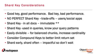 •  Good key, good performance. Bad key, bad performance.
•  NO PERFECT Shard Key –trade-offs – users/social apps
•  Shard Key - in all docs – immutable **
•  Shard Key -used in queries, know your query patterns
•  Easily divisible – for balanced chunks, increase cardinality
•  Consider Compound Keys to better limit return set
•  Shard early, shard often – impactful so don’t wait
Shard Key Considerations
 