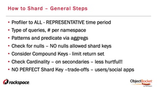 •  Profiler to ALL - REPRESENTATIVE time period
•  Type of queries, # per namespace
•  Patterns and predicate via aggregs
•  Check for nulls – NO nulls allowed shard keys
•  Consider Compound Keys - limit return set
•  Check Cardinality – on secondaries – less hurtful!!
•  NO PERFECT Shard Key –trade-offs – users/social apps
How to Shard – General Steps
 
