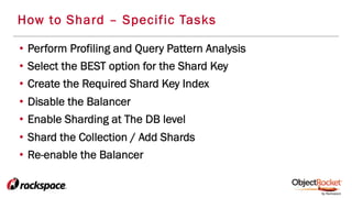 How to Shard – Specific Tasks
•  Perform Profiling and Query Pattern Analysis
•  Select the BEST option for the Shard Key
•  Create the Required Shard Key Index
•  Disable the Balancer
•  Enable Sharding at The DB level
•  Shard the Collection / Add Shards
•  Re-enable the Balancer
 