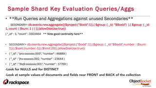 Sample Shard Key Evaluation Queries/Aggs
•  **Run Queries and Aggregations against unused Secondaries**
SECONDARY> db.events.new.aggregate([{$project:{”BoxId":1}},{ $group: { _id: "$BoxId"} },{ $group: { _id:
1, count: { $sum: 1 } } }],{allowDiskUse:true})
{ "_id" : 1, "count" : 3303464 ** Note good cardinality here**
•  SECONDARY> db.events.new.aggregate([{$project:{”BoxId":1}},{$group: { _id:"$BoxId",number : {$sum:
1}}},{$sort:{number:-1}},{$limit:20}],{allowDiskUse:true})
•  { "_id" : "pnx-xxxxxxxx.003", "number" : 46889 }
•  { "_id" : "jhx-xxxxxxxx.002, "number" : 23644 }
•  { "_id" : "3tq9-xxxxxxxx.001", "number" : 17769 }
-Look for NULLS and for DISTINCT
-Look at sample values of documents and ﬁelds near FRONT and BACK of the collection
 