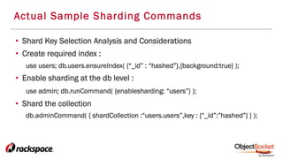 Actual Sample Sharding Commands
•  Shard Key Selection Analysis and Considerations
•  Create required index :
use users; db.users.ensureIndex( {“_id” : “hashed”},{background:true} );
•  Enable sharding at the db level :
use admin; db.runCommand( {enablesharding: “users”} );
•  Shard the collection
db.adminCommand( { shardCollection :“users.users”,key : {“_id”:”hashed”} } );
 
