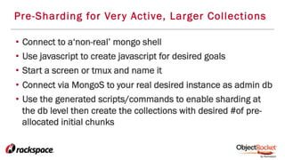 Pre-Sharding for Very Active, Larger Collections
•  Connect to a‘non-real’ mongo shell
•  Use javascript to create javascript for desired goals
•  Start a screen or tmux and name it
•  Connect via MongoS to your real desired instance as admin db
•  Use the generated scripts/commands to enable sharding at
the db level then create the collections with desired #of pre-
allocated initial chunks
 