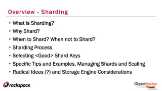 Overview - Sharding
•  What is Sharding?
•  Why Shard?
•  When to Shard? When not to Shard?
•  Sharding Process
•  Selecting <Good> Shard Keys
•  Specific Tips and Examples, Managing Shards and Scaling
•  Radical Ideas (?) and Storage Engine Considerations
 