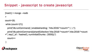 Snippet - javascript to create javascript
[host1] > mongo –nodb
>
count=16;
while (count<17){
print("db.runCommand( { enablesharding : ’hits-2016-"+count+"' } ) ;");
print("db.adminCommand({shardCollection:’hits-2016-"+count+".hits-2016-"+count
+"', key:{'_id' : 'hashed'}, numInitialChunks : 2000});")
count++
}
 