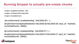 Running Snippet to actually pre-create chunks
mongos> sh.getBalancerState() false
mongos> sh.isBalancerRunning() false
mongos> sh.stopBalancer()
-db.runCommand( { enablesharding : ’hits-2016-16' } ) ;
db.adminCommand({shardCollection:’hits-2016-16.hits-2016-16', key:{'_id' : 'hashed'},
numInitialChunks : 2000});
…… . . . . . .
db.runCommand( { enablesharding : ’hits-2016-17' } ) ;
db.adminCommand({shardCollection:’hits-2016-17.hits-2016-17', key:{'_id' : 'hashed'},
numInitialChunks : 2000});
 