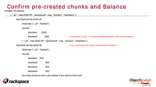 Confirm pre-created chunks and Balance
mongos> sh.status()
{ "_id" : ”hits-2016-15", "partitioned" : true, "primary" : ”shardkw1" }
hits-2016-15.hits-2016-15
shard key: { "_id" : "hashed" }
chunks:
shardkw1 1030
shardkw2 638 <<removed 2 lines >> bit see still growing there with natural splits>>
{ "_id" : ”hits-2016-16", "partitioned" : true, "primary" : "shardkw1" }
hits-2016-16.hits-2016-16 <<Just checking that correct weeks were created>>
shard key: { "_id" : "hashed" }
chunks:
shardkw1 500
shardkw2 500
shardkw3 500
shardkw4 500
too many chunks to print, use verbose if you want to force print
 