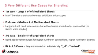 •  1st case - Large # of of Small sized Shards
•  MANY Smaller shards as they need additional write scopes
•  2nd case - Medium # of Medium sized Shards
•  Larger but still need write scopes but without users spread so far across all of the
shards when reading
•  3rd case - Smaller # of larger sized shards
•  Need additional resources for higher number of connections, higher number of queries
•  IN ALL 3 Cases – they are sharded on write friendly "_id" : "hashed”
3 Very Different Use Cases for Sharding
 