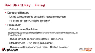 Bad Shard Key… Fixing
•  Dump and Restore
– Dump collection; drop collection; recreate collection
– Re-shard collection, restore collection
•  Drain Shard
– Estimate moveChunk time
db.getSiblingDB("config").changelog.find({"what" : "moveChunk.commit"},{time:1,_id:
0}).sort({time:-1})
–  Run js script to generate moveChunk commands
– Stop Balancer -Run moveChunk script
– -Run removeShard command twice – Restart Balancer
•  ;
 