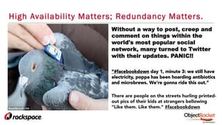 High Availability Matters; Redundancy Matters.
Without a way to post, creep and
comment on things within the
world's most popular social
network, many turned to Twitter
with their updates. PANIC!!
“#facebookdown day 1, minute 3: we still have
electricity, poppa has been hoarding antibiotics
and microbrews. We're gonna ride this out.”
There are people on the streets hurling printed-
out pics of their kids at strangers bellowing
“Like them. Like them.” #facebookdown
 