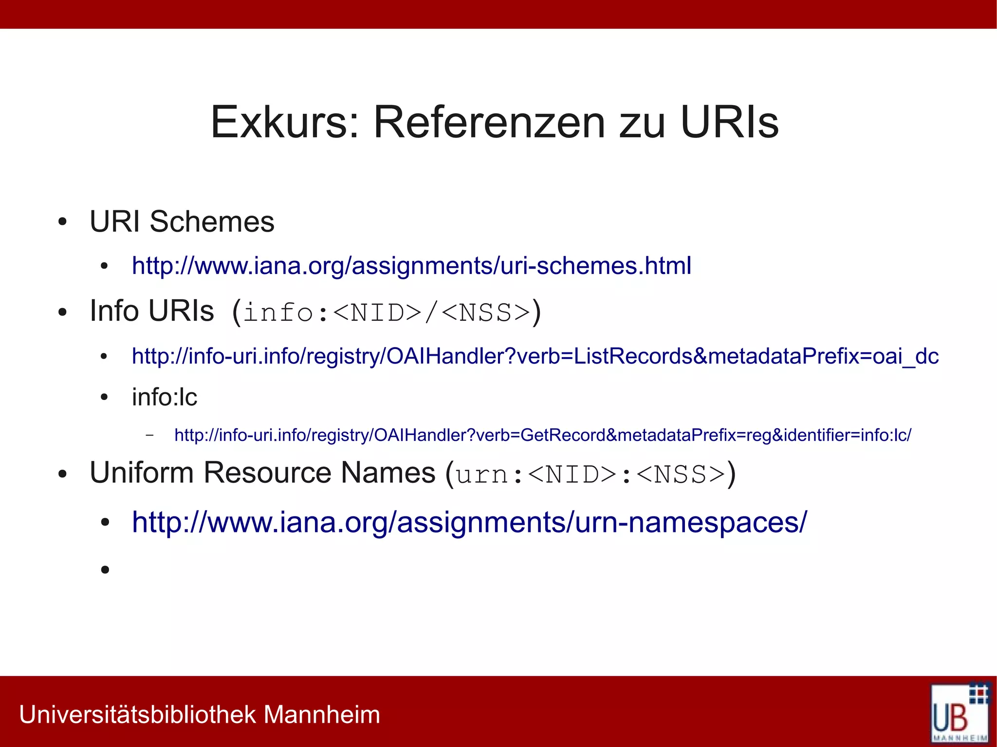 Exkurs: Referenzen zu URIs
   ●   URI Schemes
       ●   http://www.iana.org/assignments/uri-schemes.html
   ●   Info URIs (info:<NID>/<NSS>)
       ●   http://info-uri.info/registry/OAIHandler?verb=ListRecords&metadataPrefix=oai_dc
       ●   info:lc
            –   http://info-uri.info/registry/OAIHandler?verb=GetRecord&metadataPrefix=reg&identifier=info:lc/

   ●   Uniform Resource Names (urn:<NID>:<NSS>)
       ●   http://www.iana.org/assignments/urn-namespaces/
       ●




Universitätsbibliothek Mannheim
 