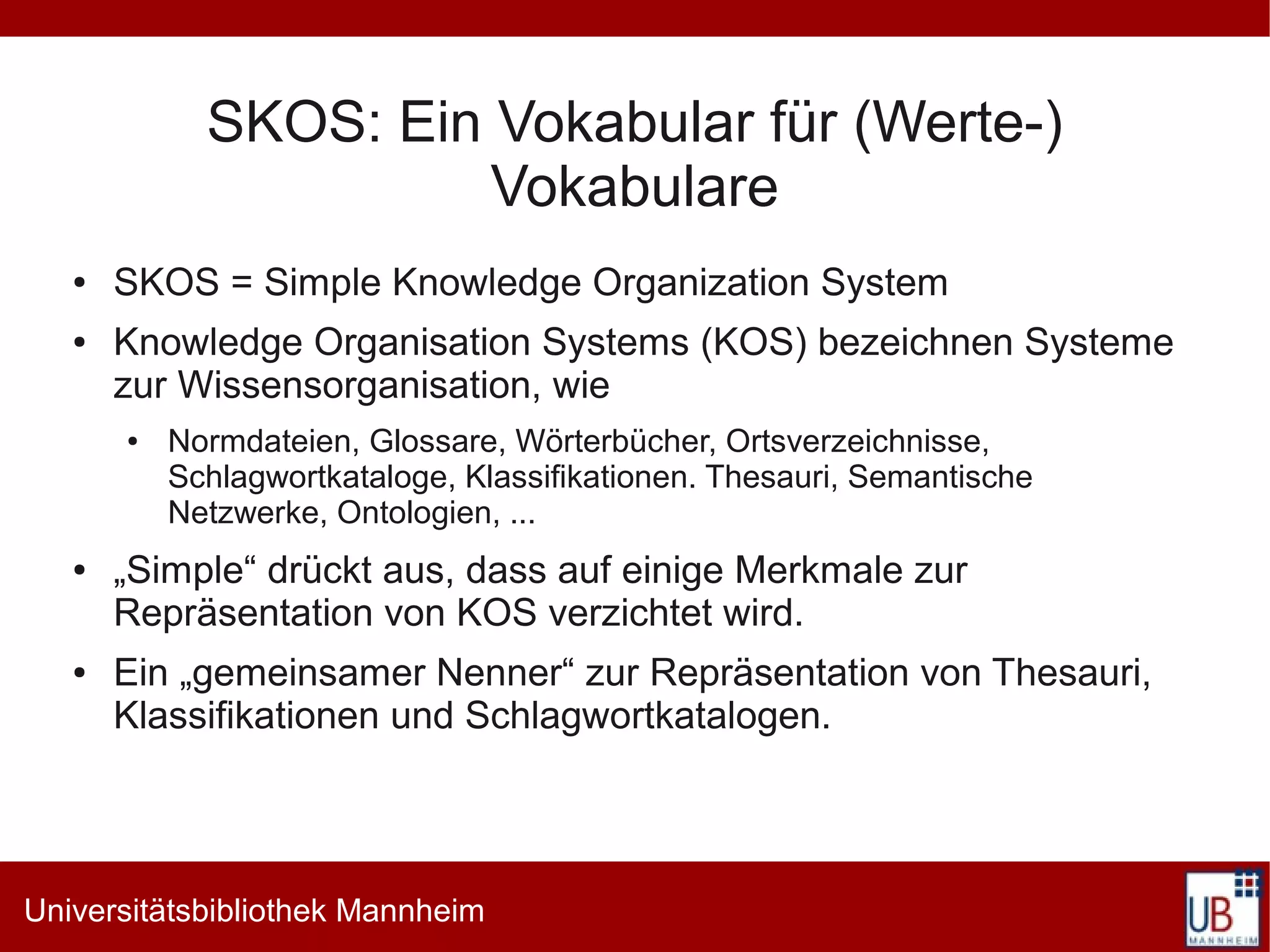 SKOS: Ein Vokabular für (Werte-)
                       Vokabulare
   ●   SKOS = Simple Knowledge Organization System
   ●   Knowledge Organisation Systems (KOS) bezeichnen Systeme
       zur Wissensorganisation, wie
       ●   Normdateien, Glossare, Wörterbücher, Ortsverzeichnisse,
           Schlagwortkataloge, Klassifikationen. Thesauri, Semantische
           Netzwerke, Ontologien, ...
   ●   „Simple“ drückt aus, dass auf einige Merkmale zur
       Repräsentation von KOS verzichtet wird.
   ●   Ein „gemeinsamer Nenner“ zur Repräsentation von Thesauri,
       Klassifikationen und Schlagwortkatalogen.




Universitätsbibliothek Mannheim
 