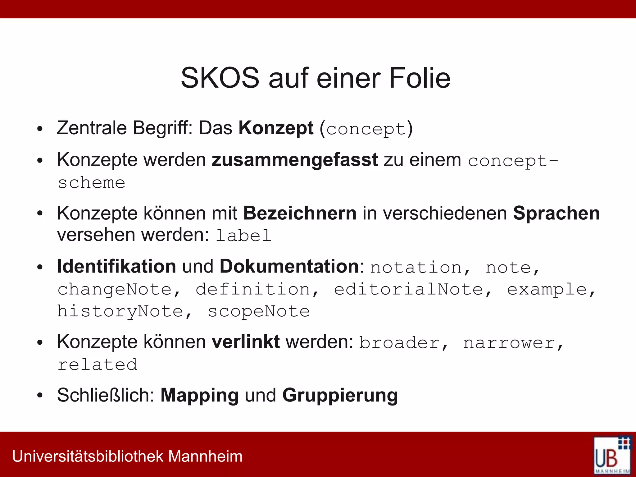 SKOS auf einer Folie
   ●   Zentrale Begriff: Das Konzept (concept)
   ●   Konzepte werden zusammengefasst zu einem concept-
       scheme
   ●   Konzepte können mit Bezeichnern in verschiedenen Sprachen
       versehen werden: label
   ●   Identifikation und Dokumentation: notation, note,
       changeNote, definition, editorialNote, example,
       historyNote, scopeNote
   ●   Konzepte können verlinkt werden: broader, narrower,
       related
   ●   Schließlich: Mapping und Gruppierung


Universitätsbibliothek Mannheim
 