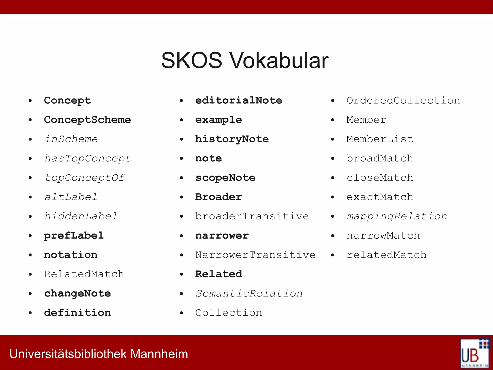 SKOS Vokabular
   ●   Concept               ●    editorialNote        ●   OrderedCollection
   ●   ConceptScheme         ●    example              ●   Member
   ●   inScheme              ●    historyNote          ●   MemberList
   ●   hasTopConcept         ●    note                 ●   broadMatch
   ●   topConceptOf          ●    scopeNote            ●   closeMatch
   ●   altLabel              ●    Broader              ●   exactMatch
   ●   hiddenLabel           ●    broaderTransitive    ●   mappingRelation
   ●   prefLabel             ●    narrower             ●   narrowMatch
   ●   notation              ●    NarrowerTransitive   ●   relatedMatch
   ●   RelatedMatch          ●    Related
   ●   changeNote            ●    SemanticRelation
   ●   definition            ●    Collection


Universitätsbibliothek Mannheim
 