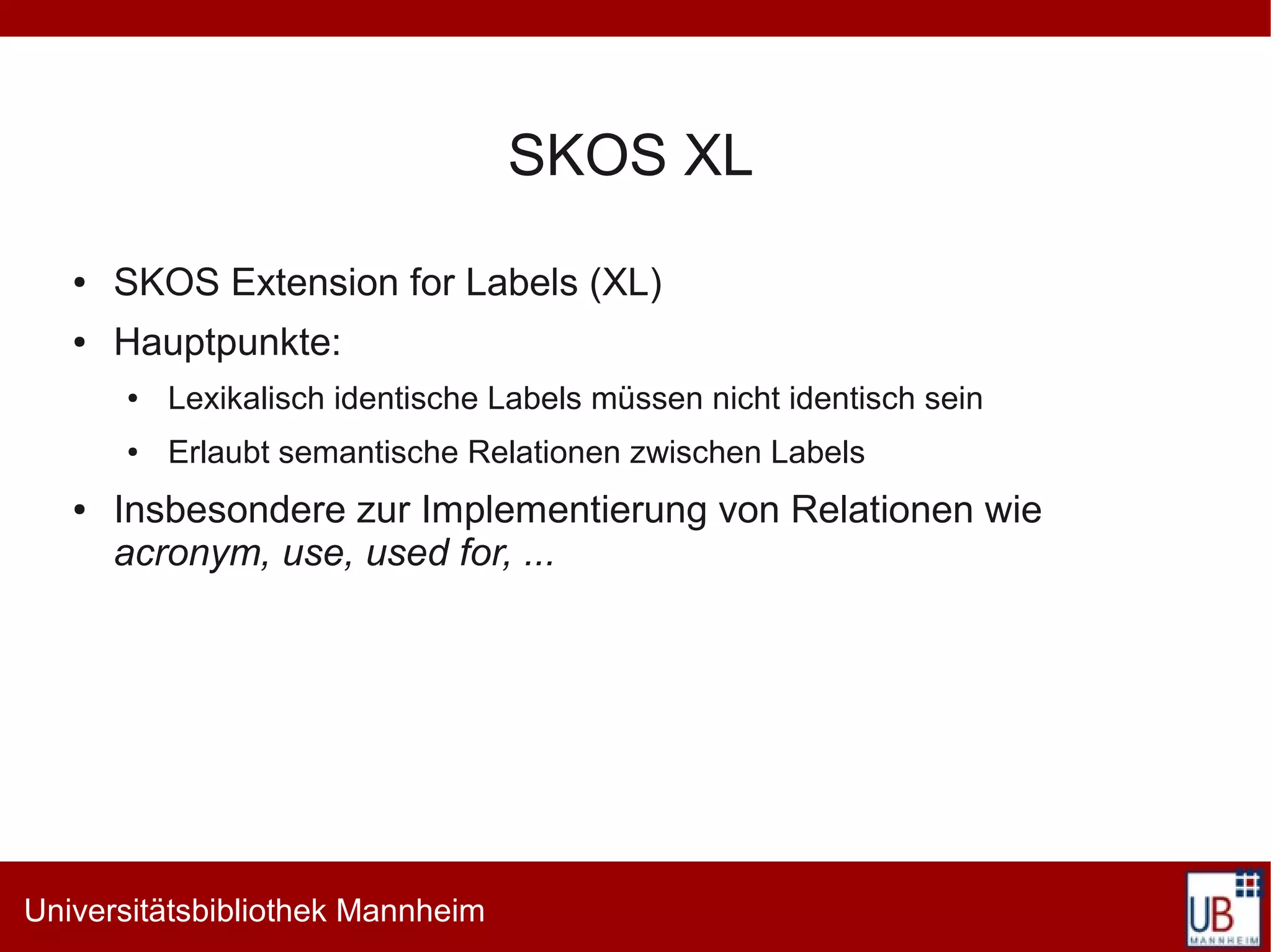 SKOS XL
   ●   SKOS Extension for Labels (XL)
   ●   Hauptpunkte:
       ●   Lexikalisch identische Labels müssen nicht identisch sein
       ●   Erlaubt semantische Relationen zwischen Labels
   ●   Insbesondere zur Implementierung von Relationen wie
       acronym, use, used for, ...




Universitätsbibliothek Mannheim
 
