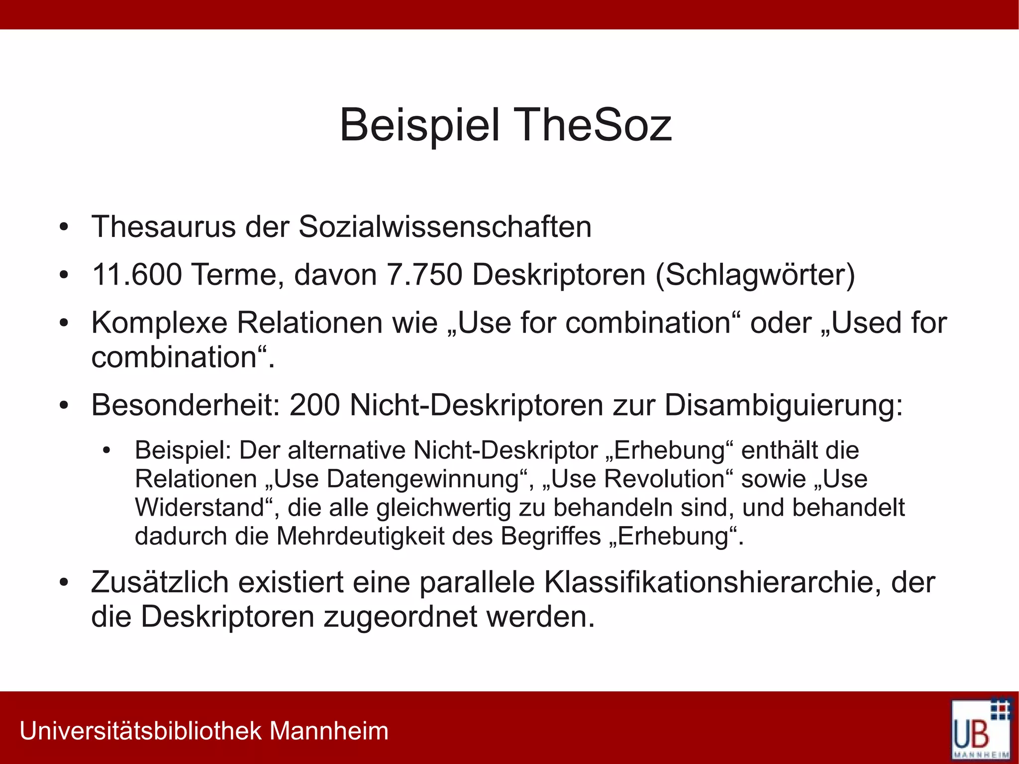 Beispiel TheSoz
   ●   Thesaurus der Sozialwissenschaften
   ●   11.600 Terme, davon 7.750 Deskriptoren (Schlagwörter)
   ●   Komplexe Relationen wie „Use for combination“ oder „Used for
       combination“.
   ●   Besonderheit: 200 Nicht-Deskriptoren zur Disambiguierung:
       ●   Beispiel: Der alternative Nicht-Deskriptor „Erhebung“ enthält die
           Relationen „Use Datengewinnung“, „Use Revolution“ sowie „Use
           Widerstand“, die alle gleichwertig zu behandeln sind, und behandelt
           dadurch die Mehrdeutigkeit des Begriffes „Erhebung“.
   ●   Zusätzlich existiert eine parallele Klassifikationshierarchie, der
       die Deskriptoren zugeordnet werden.


Universitätsbibliothek Mannheim
 