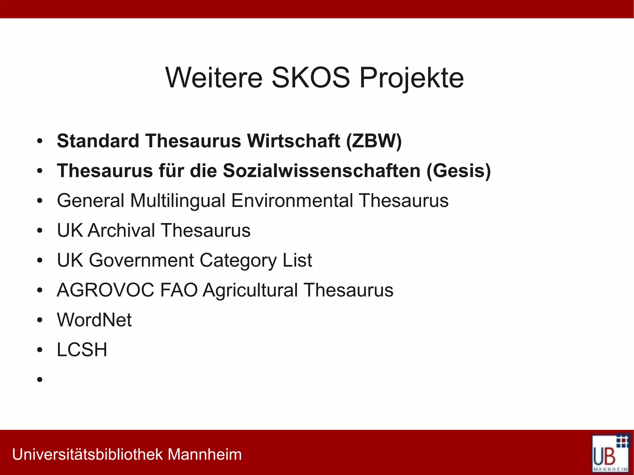 Weitere SKOS Projekte
   ●   Standard Thesaurus Wirtschaft (ZBW)
   ●   Thesaurus für die Sozialwissenschaften (Gesis)
   ●   General Multilingual Environmental Thesaurus
   ●   UK Archival Thesaurus
   ●   UK Government Category List
   ●   AGROVOC FAO Agricultural Thesaurus
   ●   WordNet
   ●   LCSH
   ●




Universitätsbibliothek Mannheim
 