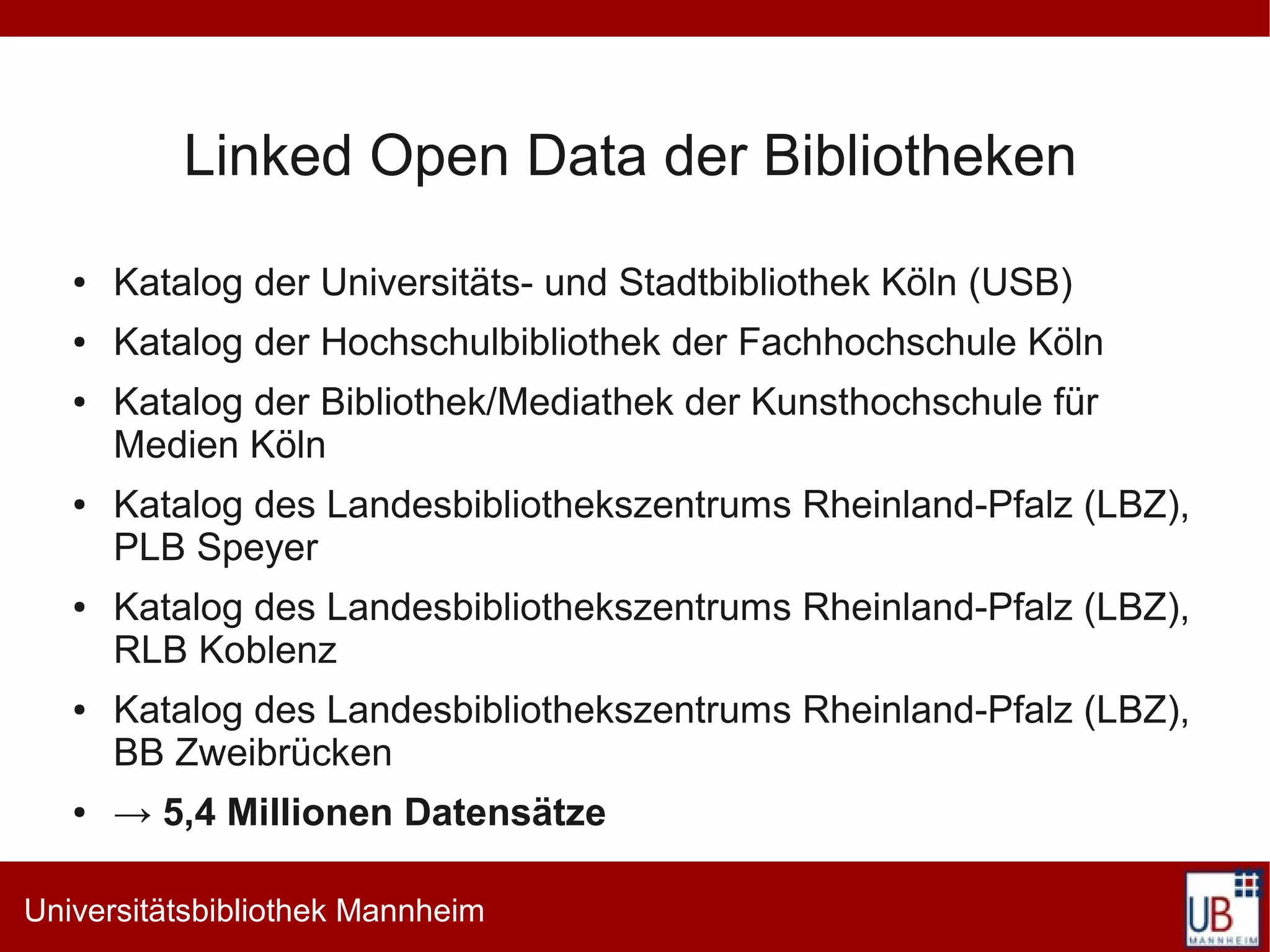 Linked Open Data der Bibliotheken
   ●   Katalog der Universitäts- und Stadtbibliothek Köln (USB)
   ●   Katalog der Hochschulbibliothek der Fachhochschule Köln
   ●   Katalog der Bibliothek/Mediathek der Kunsthochschule für
       Medien Köln
   ●   Katalog des Landesbibliothekszentrums Rheinland-Pfalz (LBZ),
       PLB Speyer
   ●   Katalog des Landesbibliothekszentrums Rheinland-Pfalz (LBZ),
       RLB Koblenz
   ●   Katalog des Landesbibliothekszentrums Rheinland-Pfalz (LBZ),
       BB Zweibrücken
   ●   → 5,4 Millionen Datensätze

Universitätsbibliothek Mannheim
 