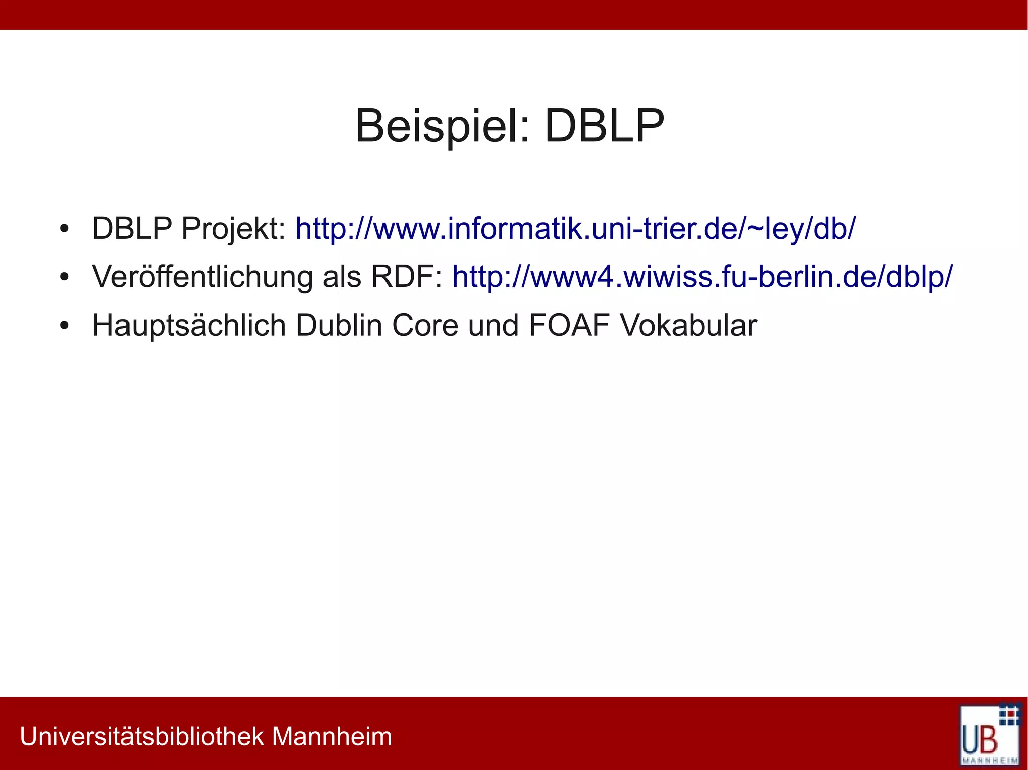 Beispiel: DBLP
   ●   DBLP Projekt: http://www.informatik.uni-trier.de/~ley/db/
   ●   Veröffentlichung als RDF: http://www4.wiwiss.fu-berlin.de/dblp/
   ●   Hauptsächlich Dublin Core und FOAF Vokabular




Universitätsbibliothek Mannheim
 