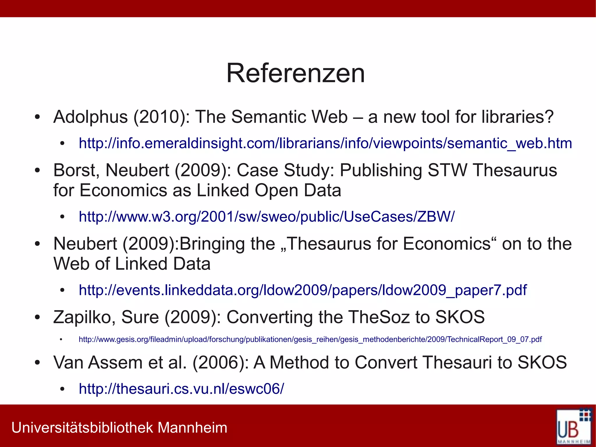 Referenzen
   ●   Adolphus (2010): The Semantic Web – a new tool for libraries?
       ●   http://info.emeraldinsight.com/librarians/info/viewpoints/semantic_web.htm
   ●   Borst, Neubert (2009): Case Study: Publishing STW Thesaurus
       for Economics as Linked Open Data
       ●   http://www.w3.org/2001/sw/sweo/public/UseCases/ZBW/
   ●   Neubert (2009):Bringing the „Thesaurus for Economics“ on to the
       Web of Linked Data
       ●   http://events.linkeddata.org/ldow2009/papers/ldow2009_paper7.pdf
   ●   Zapilko, Sure (2009): Converting the TheSoz to SKOS
       ●   http://www.gesis.org/fileadmin/upload/forschung/publikationen/gesis_reihen/gesis_methodenberichte/2009/TechnicalReport_09_07.pdf

   ●   Van Assem et al. (2006): A Method to Convert Thesauri to SKOS
       ●   http://thesauri.cs.vu.nl/eswc06/

Universitätsbibliothek Mannheim
 