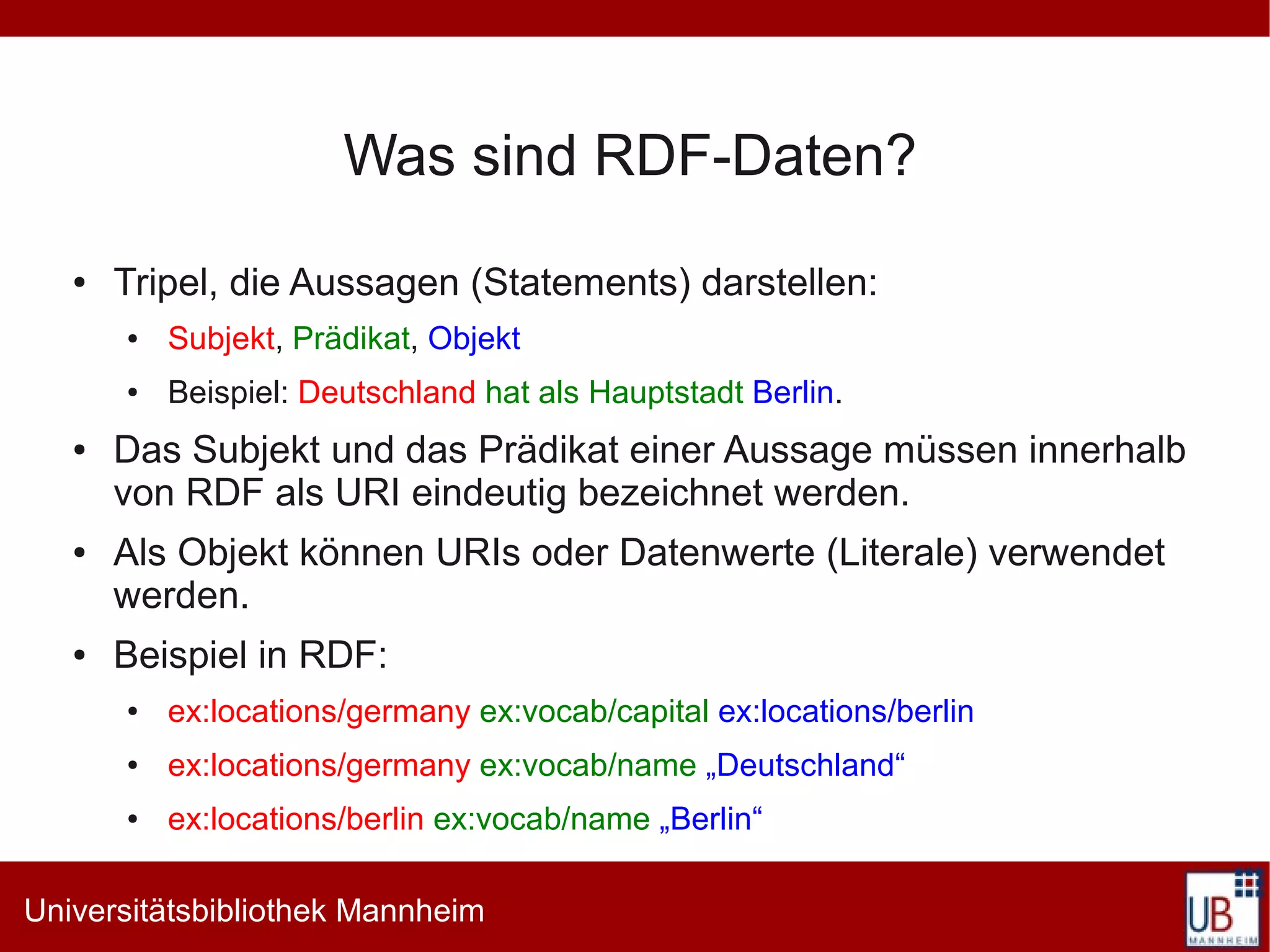 Was sind RDF-Daten?
   ●   Tripel, die Aussagen (Statements) darstellen:
       ●   Subjekt, Prädikat, Objekt
       ●   Beispiel: Deutschland hat als Hauptstadt Berlin.
   ●   Das Subjekt und das Prädikat einer Aussage müssen innerhalb
       von RDF als URI eindeutig bezeichnet werden.
   ●   Als Objekt können URIs oder Datenwerte (Literale) verwendet
       werden.
   ●   Beispiel in RDF:
       ●   ex:locations/germany ex:vocab/capital ex:locations/berlin
       ●   ex:locations/germany ex:vocab/name „Deutschland“
       ●   ex:locations/berlin ex:vocab/name „Berlin“

Universitätsbibliothek Mannheim
 